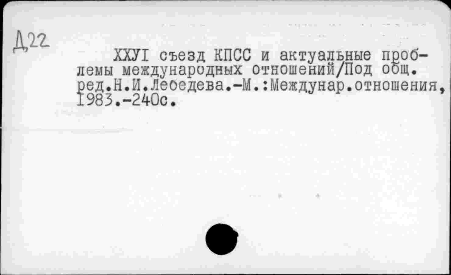 ﻿№-
Ш1 съезд КПСС и актуальные проблемы международных отношений/Под общ. ? ед.Н.И.Лебедева.-М.:Междунар.отношения, 983.-240с.